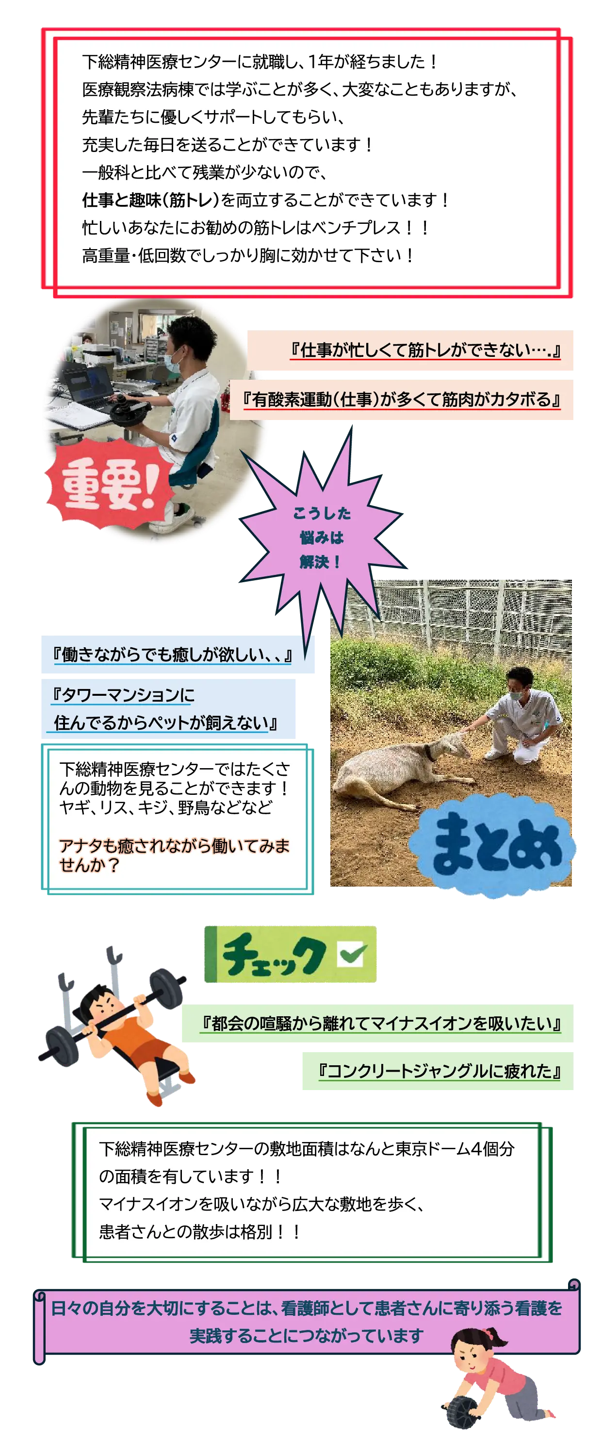 下総精神医療センターに就職し、1年が経ちました！医療観察法病棟では学ぶことが多く、大変なこともありますが、先輩たちに優しくサポートしてもらい、充実した毎日を送ることができています！一般科と比べて残業が少ないので、仕事と趣味(筋トレ)を両立することができています！忙しいあなたにお勧めの筋トレはベンチプレス！！高重量・低回数でしっかり胸に効かせて下さい！