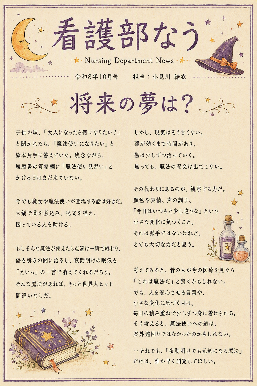 看護部なう。Nursing Department News。令和8年10月号。担当：小見川 結衣。将来の夢は？ 子供の頃、「大人になったら何になりたい？」と聞かれたら、「魔法使いになりたい」と絵本片手に答えていた。残念ながら、履歴書の資格欄に「魔法使い見習い」とかける日はまだ来ていない。今でも魔女や魔法使いが登場する話は好きだ。大鍋で薬を煮込み、呪文を唱え、困っている人を助ける。もしそんな魔法が使えたら点滴は一瞬で終わり、傷も瞬きの間に治るし、夜勤明けの眠気も「えいっ」の一言で消えてくれるだろう。そんな魔法があれば、きっと世界大ヒット間違いなしだ。しかし、現実はそう甘くない。薬が効くまで時間があり、傷は少しずつ治っていく。焦っても、魔法の呪文は出てこない。その代わりにあるのが、観察する力だ。顔色や表情、声の調子、「今日はいつもと少し違うな」という小さな変化に気づくこと。それは派手ではないけれど、とても大切な力だと思う。考えてみると、昔の人が今の医療を見たら「これは魔法だ」と驚くかもしれない。でも、人を安心させる言葉や、小さな変化に気づく目は、毎日の積み重ねで少しずつ身に着けられる。そう考えると、魔法使いへの道は、案外遠回りではなかったのかもしれない。…それでも、「夜勤明けでも元気になる魔法」だけは、誰か早く開発してほしい。